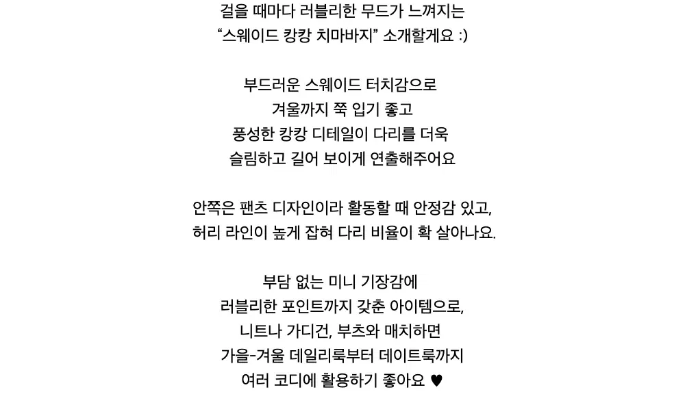 걸을 때마다 러블리한 무드가 느껴지는“스웨이드 캉캉 치마바지” 소개할게요 :)부드러운 스웨이드 터치감으로겨울까지 쭉 입기 좋고풍성한 캉캉 디테일이 다리를 더욱슬림하고 길어 보이게 연출해주어요안쪽은 팬츠 디자인이라 활동할 때 안정감 있고,허리 라인이 높게 잡혀 다리 비율이 확 살아나요.부담 없는 미니 기장감에러블리한 포인트까지 갖춘 아이템으로,니트나 가디건, 부츠와 매치하면가을-겨울 데일리룩부터데이트룩까지여러 코디에 활용하기 좋아요 ♥︎
