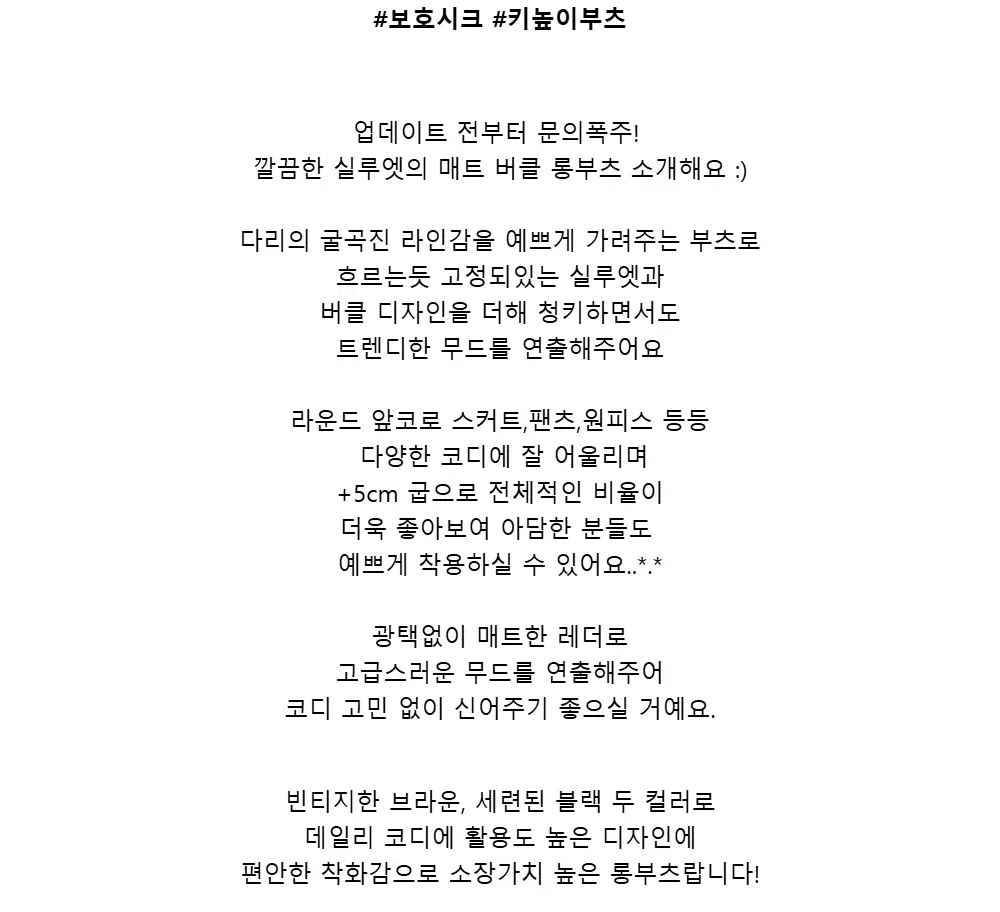 #보호시크 #키높이부츠업데이트 전부터 문의폭주!깔끔한 실루엣의 매트 버클 롱부츠 소개해요 :)다리의 굴곡진 라인감을 예쁘게 가려주는 부츠로흐르는듯 고정되있는 실루엣과버클 디자인을 더해 청키하면서도트렌디한 무드를 연출해주어요라운드 앞코로 스커트,팬츠,원피스 등등다양한 코디에잘 어울리며+5cm 굽으로 전체적인 비율이더욱 좋아보여 아담한 분들도예쁘게 착용하실 수 있어요..*.*광택없이 매트한 레더로고급스러운 무드를 연출해주어코디 고민 없이 신어주기 좋으실 거예요.빈티지한 브라운,세련된 블랙 두 컬러로데일리 코디에 활용도 높은 디자인에편안한 착화감으로 소장가치 높은롱부츠랍니다!