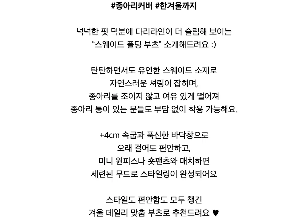 #종아리커버 #한겨울까지넉넉한 핏 덕분에 다리라인이 더 슬림해 보이는“스웨이드 폴딩 부츠” 소개해드려요 :)탄탄하면서도 유연한 스웨이드 소재로자연스러운 셔링이 잡히며,종아리를 조이지 않고 여유 있게 떨어져종아리 통이 있는 분들도 부담 없이 착용 가능해요.+4cm 속굽과 푹신한 바닥창으로오래 걸어도 편안하고,미니 원피스나 숏팬츠와 매치하면세련된 무드로 스타일링이 완성되어요스타일도 편안함도 모두 챙긴겨울 데일리 맞춤 부츠로 추천드려요 ♥︎