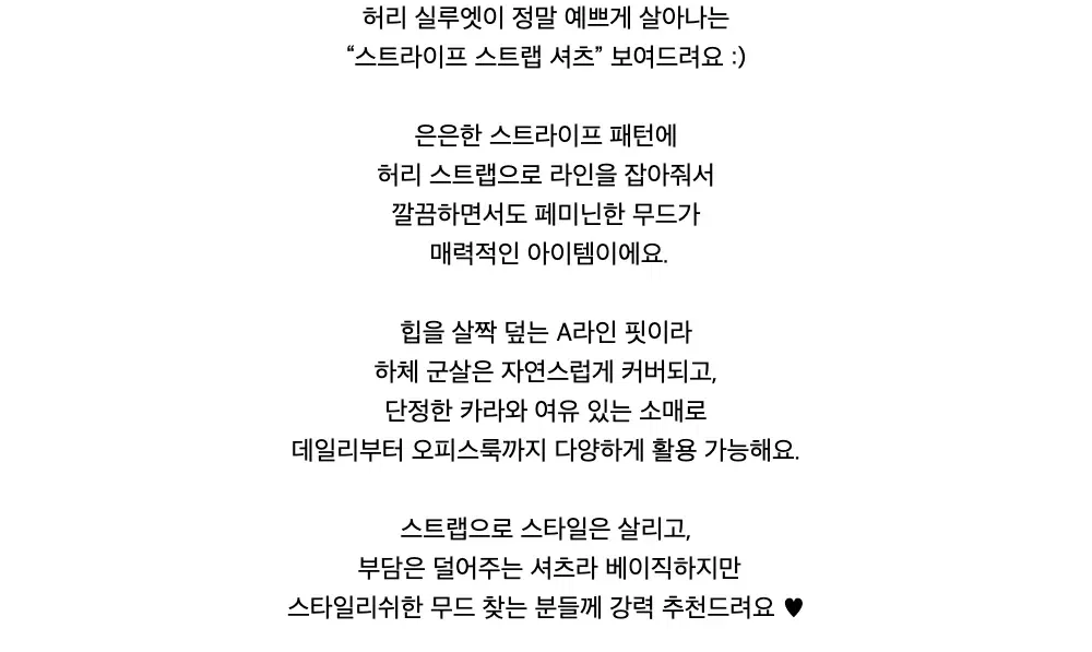 허리 실루엣이 정말 예쁘게 살아나는“스트라이프 스트랩 셔츠” 보여드려요 :)은은한 스트라이프 패턴에허리 스트랩으로 라인을 잡아줘서깔끔하면서도 페미닌한 무드가매력적인 아이템이에요.힙을 살짝 덮는 A라인 핏이라하체 군살은 자연스럽게 커버되고,단정한 카라와 여유 있는 소매로데일리부터 오피스룩까지 다양하게 활용 가능해요.스트랩으로 스타일은 살리고,부담은 덜어주는 셔츠라 베이직하지만스타일리쉬한 무드 찾는 분들께 강력 추천드려요 ♥︎