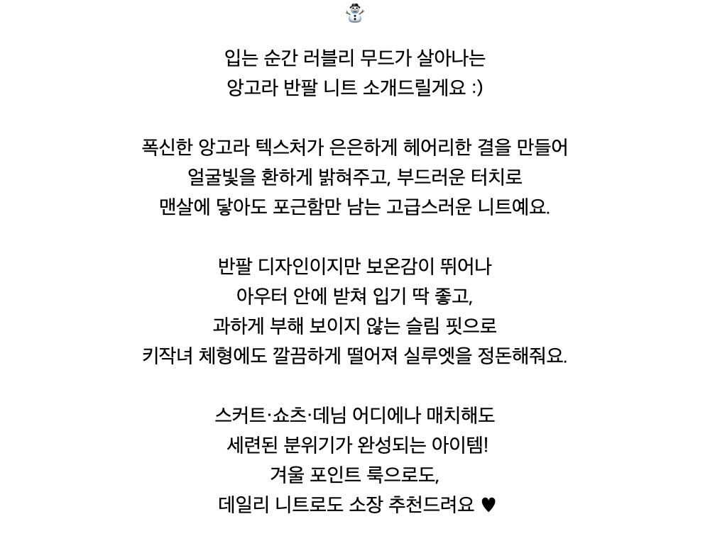 ⛄️입는 순간 러블리 무드가 살아나는앙고라 반팔 니트 소개드릴게요 :)폭신한 앙고라 텍스처가 은은하게 헤어리한 결을 만들어얼굴빛을 환하게 밝혀주고, 부드러운 터치로맨살에 닿아도 포근함만 남는 고급스러운 니트예요.반팔 디자인이지만 보온감이 뛰어나아우터 안에 받쳐 입기 딱 좋고,과하게 부해 보이지 않는 슬림 핏으로키작녀 체형에도 깔끔하게 떨어져 실루엣을 정돈해줘요.스커트·쇼츠·데님 어디에나 매치해도세련된 분위기가 완성되는 아이템!겨울 포인트 룩으로도,데일리 니트로도 소장 추천드려요 ♥︎