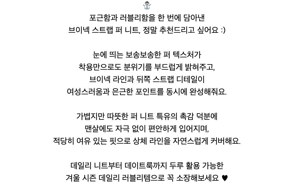 ⛄️포근함과 러블리함을 한 번에 담아낸브이넥 스트랩 퍼 니트, 정말 추천드리고 싶어요 :)눈에 띄는 보송보송한 퍼 텍스처가착용만으로도 분위기를 부드럽게 밝혀주고,브이넥 라인과 뒤쪽 스트랩 디테일이여성스러움과 은근한 포인트를 동시에 완성해줘요.가볍지만 따뜻한 퍼 니트 특유의 촉감 덕분에맨살에도 자극 없이 편안하게 입어지며,적당히 여유 있는 핏으로 상체 라인을 자연스럽게 커버해요.데일리 니트부터 데이트룩까지 두루 활용 가능한겨울 시즌 데일리 러블리템으로 꼭 소장해보세요 ♥︎